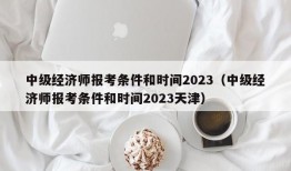 中级经济师报考条件和时间2023（中级经济师报考条件和时间2023天津）