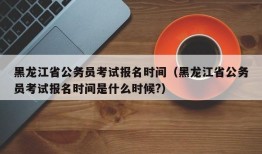 黑龙江省公务员考试报名时间（黑龙江省公务员考试报名时间是什么时候?）