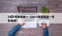 2022考研英语一（2022考研英语一完型难度）