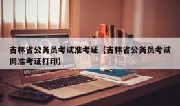 吉林省公务员考试准考证（吉林省公务员考试网准考证打印）