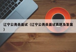 辽宁公务员面试（辽宁公务员面试真题及答案）