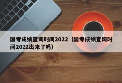 国考成绩查询时间2022（国考成绩查询时间2022出来了吗）