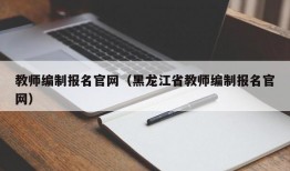 教师编制报名官网（黑龙江省教师编制报名官网）