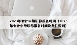 2023年会计中级职称报名时间（2023年会计中级职称报名时间及条件深圳）