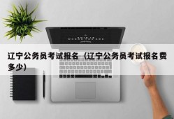 辽宁公务员考试报名（辽宁公务员考试报名费多少）