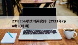 23年cpa考试时间安排（2921年cpa考试时间）