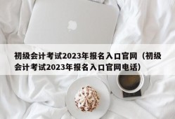 初级会计考试2023年报名入口官网（初级会计考试2023年报名入口官网电话）