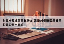 财政全额拨款事业单位（财政全额拨款事业单位是公益一类吗）