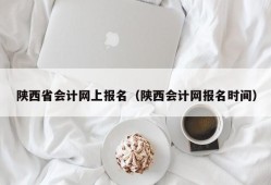 陕西省会计网上报名（陕西会计网报名时间）