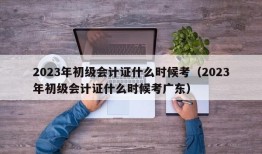 2023年初级会计证什么时候考（2023年初级会计证什么时候考广东）