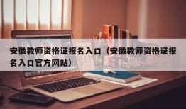 安徽教师资格证报名入口（安徽教师资格证报名入口官方网站）