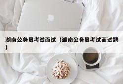 湖南公务员考试面试（湖南公务员考试面试题）