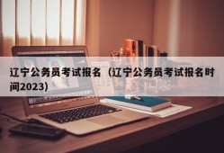 辽宁公务员考试报名（辽宁公务员考试报名时间2023）