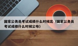 国家公务员考试成绩什么时候出（国家公务员考试成绩什么时候公布）