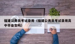 福建公务员考试录用（福建公务员考试录用高中毕业生吗）