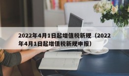 2022年4月1日起增值税新规（2022年4月1日起增值税新规申报）