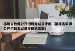 福建省教师公开招聘考试报考网（福建省教师公开招聘考试报考网站官网）