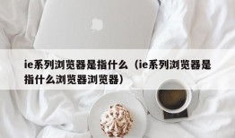 ie系列浏览器是指什么（ie系列浏览器是指什么浏览器浏览器）