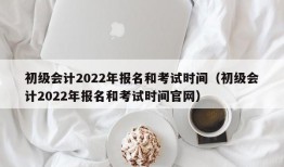 初级会计2022年报名和考试时间（初级会计2022年报名和考试时间官网）