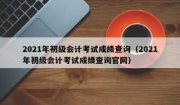 2021年初级会计考试成绩查询（2021年初级会计考试成绩查询官网）