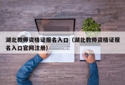 湖北教师资格证报名入口（湖北教师资格证报名入口官网注册）