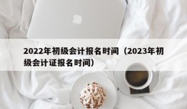 2022年初级会计报名时间（2023年初级会计证报名时间）