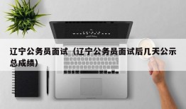 辽宁公务员面试（辽宁公务员面试后几天公示总成绩）