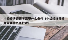 中级经济师报考需要什么条件（中级经济师报考需要什么条件呢）