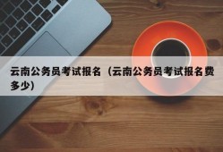 云南公务员考试报名（云南公务员考试报名费多少）