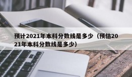 预计2021年本科分数线是多少（预估2021年本科分数线是多少）